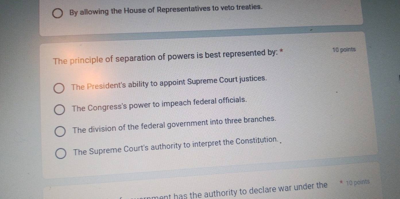 By allowing the House of Representatives to veto treaties.
The principle of separation of powers is best represented by: *
10 points
The President's ability to appoint Supreme Court justices.
The Congress's power to impeach federal officials.
The division of the federal government into three branches.
The Supreme Court's authority to interpret the Constitution.
nment has the authority to declare war under the * 10 points.