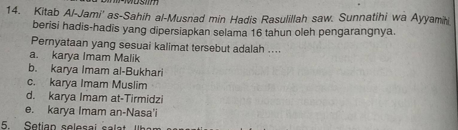 FMusiim
14. Kitab Al-Jami' as-Sahih al-Musnad min Hadis Rasulillah saw. Sunnatihi wa Ayyamihi,
berisi hadis-hadis yang dipersiapkan selama 16 tahun oleh pengarangnya.
Pernyataan yang sesuai kalimat tersebut adalah ....
a. karya Imam Malik
b. karya Imam al-Bukhari
c. karya Imam Muslim
d. karya Imam at-Tirmidzi
e. karya Imam an-Nasa’i
5. Setiap selesai salat