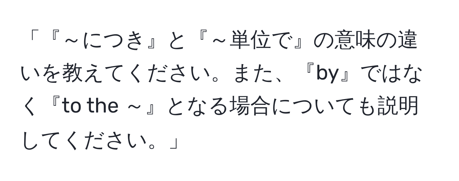 「『～につき』と『～単位で』の意味の違いを教えてください。また、『by』ではなく『to the ～』となる場合についても説明してください。」