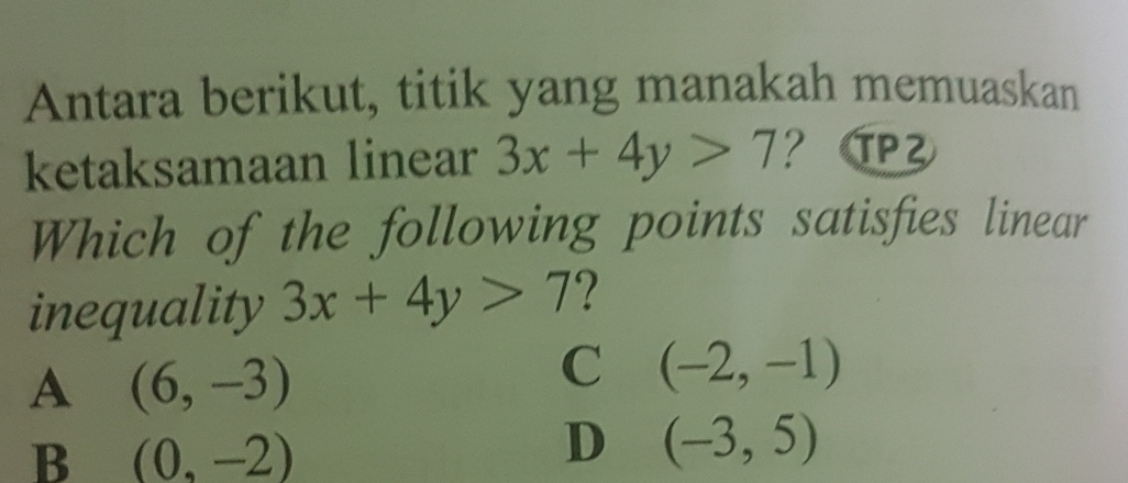 Antara berikut, titik yang manakah memuaskan
ketaksamaan linear 3x+4y>7 ？ ²
Which of the following points satisfies linear
inequality 3x+4y>7 ?
A (6,-3)
C (-2,-1)
B (0,-2)
D (-3,5)