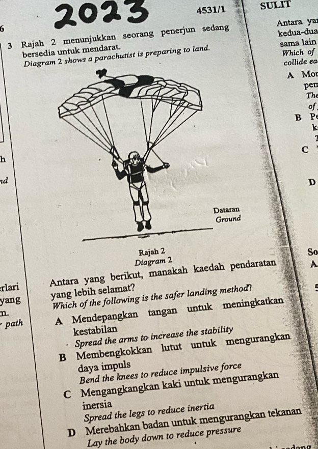 4531/1 SULIT
6
3 Rajah 2 menunjukkan seorang penerjun sedang Antara ya
bersedia untuk mendarat. kedua-dua
Diagrm 2 shows a parachutist is preparing to land. sama lain Which of
collide ea
A Mor
pen
The
of
B P
k
1
C
h
d
D
Rajah 2 So
Diagram 2
rlari Antara yang berikut, manakah kaedah pendaratan
A
m. Which of the following is the safer landing method?
yang
yang lebih selamat?
path A Mendepangkan tangan untuk meningkatkan
kestabilan
Spread the arms to increase the stability
B Membengkokkan lutut untuk mengurangkan
daya impuls
Bend the knees to reduce impulsive force
C Mengangkangkan kaki untuk mengurangkan
inersia
Spread the legs to reduce inertia
D Merebahkan badan untuk mengurangkan tekanan
Lay the body down to reduce pressure