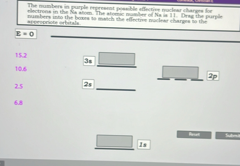 The numbers in purple represent possible effective nuclear charges for 
electrons in the Na atom. The atomic number of Na is 11. Drag the purple 
numbers into the boxes to match the effective nuclear charges to the 
appropriote orbitals.
E=0
15.2
3s
10.6
2p
2.5
2s
6.8
Reset Subm 
1s