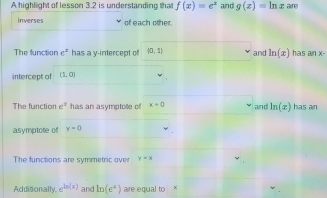 A highlight of lesson 3.2 is understanding that f(x)=e^x and g(x)=ln x aire 
inverses of each other. 
The function e^x has a y-intercept of [0,1] and ln (x) has an x - 
intercept of (1,0)
The function e^x has an asymptote of x+0 and ln (x) has an 
asymptote of y=0
The functions are symmetric over y=x
Additionally. e^(ln (x)) and ln (e^x) aire equal to x