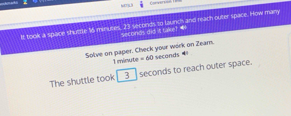 sookmarks Conversion Tife 
M7|L3 
It took a space shuttle 16 minutes, 23 seconds to launch and reach outer space. How many
seconds did it take? 
Solve on paper. Check your work on Zearn.
1 minute =60 seconds
The shuttle took 3 seconds to reach outer space.