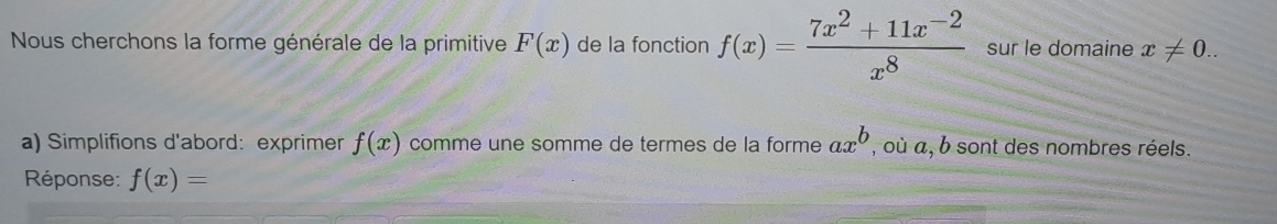 Nous cherchons la forme générale de la primitive F(x) de la fonction f(x)= (7x^2+11x^(-2))/x^8  sur le domaine x!= 0.. 
a) Simplifions d'abord: exprimer f(x) comme une somme de termes de la forme ax^b , où a, b sont des nombres réels. 
Réponse: f(x)=