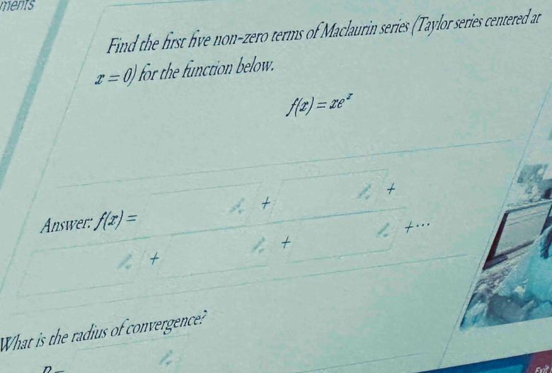 ments 
Find the first five non-zero terms of Maclaurin series (Taylor series centered at
x=0 for the function below.
f(x)=xe^x
□° x
Answer: f(x)=
=
2+
t 
What is the radius of convergence? 
Evit