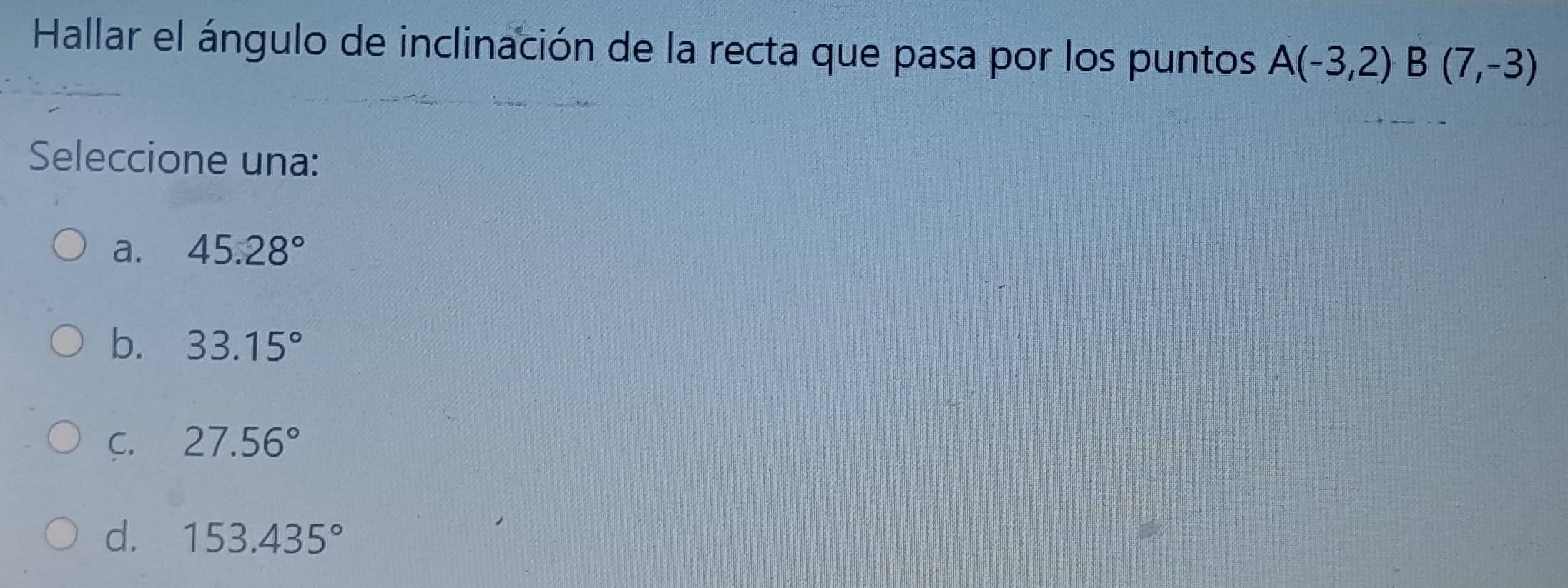 Hallar el ángulo de inclinación de la recta que pasa por los puntos A(-3,2) B(7,-3)
Seleccione una:
a. 45.28°
b. 33.15°
C. 27.56°
d. 153.435°