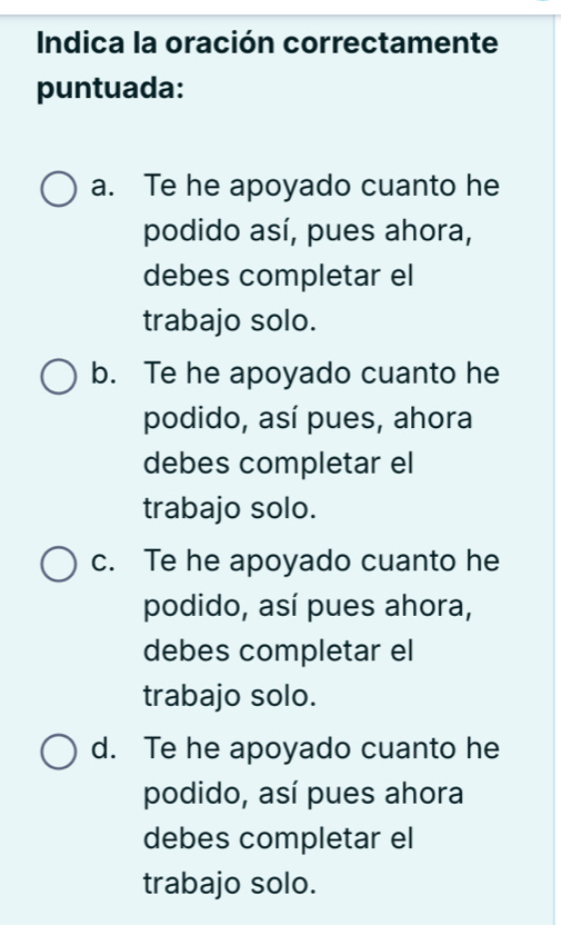 Indica la oración correctamente
puntuada:
a. Te he apoyado cuanto he
podido así, pues ahora,
debes completar el
trabajo solo.
b. Te he apoyado cuanto he
podido, así pues, ahora
debes completar el
trabajo solo.
c. Te he apoyado cuanto he
podido, así pues ahora,
debes completar el
trabajo solo.
d. Te he apoyado cuanto he
podido, así pues ahora
debes completar el
trabajo solo.