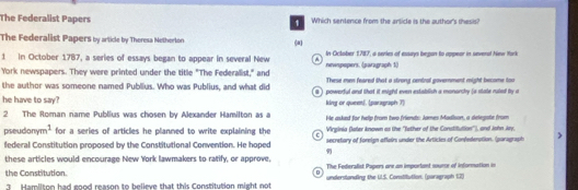 The Federalist Papers Which sentence from the article is the author's thesis? 
1 
The Federalist Papers by article by Theresa Netherton ( 
1 In October 1787, a series of essays began to appear in several New * nwspopers. (paragraph 1) In Oclober 1787, a series of essays began to appeor in several New York 
York newspapers. They were printed under the title "The Federalist," and 
the author was someone named Publius. Who was Publius, and what did These men feared that a strong central government might become too 
he have to say? 9) powerful and that it might even establish a monarchy (a state ruled by a 
king or queen]. (paragraph T) 
2 The Roman name Publius was chosen by Alexander Hamilton as a He asked for help from two friends: James Madison, a delegste from 
pseudonyr n^2 for a series of articles he planned to write explaining the Virginia (laler known as the 'Tather of the Constituttion''), and Jshn ky. 
federal Constitution proposed by the Constitutional Convention. He hoped secretary of foreign affairs under the Articles of Confedenation. (paragraph 
9 
these articles would encourage New York lawmakers to ratify, or approve, 
The Federalist Papers ore an imporiant sourr of information in 
the Constitution underslanding the U.S. Constitution. (paragraph 1.2) 
Hamilton had eood reason to believe that this Constitution might not