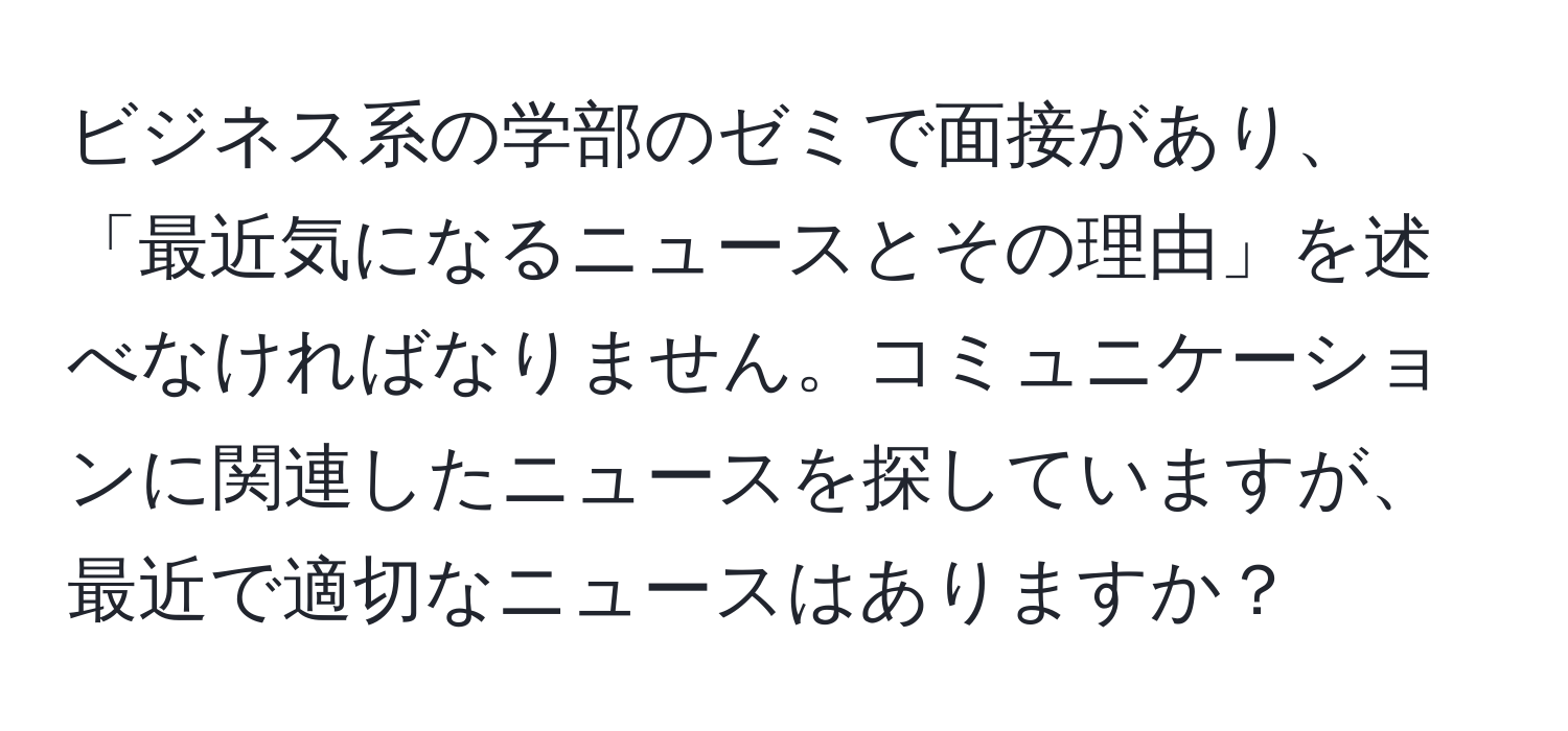 ビジネス系の学部のゼミで面接があり、「最近気になるニュースとその理由」を述べなければなりません。コミュニケーションに関連したニュースを探していますが、最近で適切なニュースはありますか？