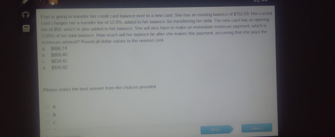 Fran is going to transfer her credit card balance over to a new card. She has an existing balance of $752.69. Her current
card charges her a transfer fee of 12.5%, added to her balance, for transferring her debt. The new card has an opening
fee of $50, which is also added to her balance. She will also have to make an immediate minimum payment, which is
3.35% of her total balance. How much will her balance be after she makes this payment, assuming that she pays the
minimum amount? Round all dollar values to the nearest cent.
a. $866.74
b. $868.40
c. $81B.41
d. $926.82
Please select the best answer from the choices provided
A
B
C
Next
a