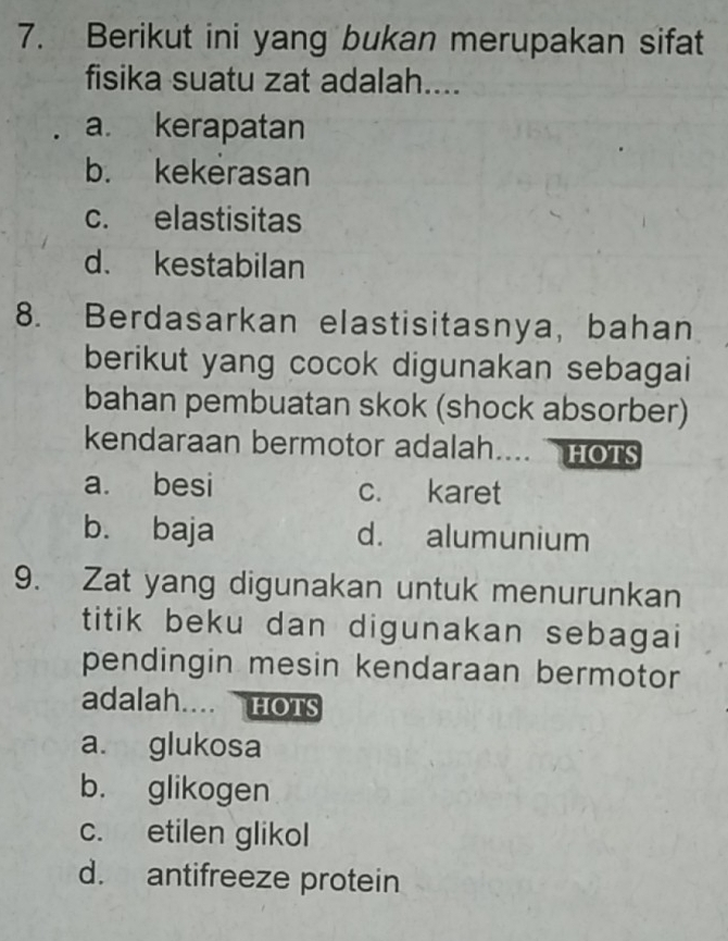 Berikut ini yang bukan merupakan sifat
fisika suatu zat adalah....
a. kerapatan
b. kekerasan
c. elastisitas
d. kestabilan
8. Berdasarkan elastisitasnya, bahan
berikut yang cocok digunakan sebagai
bahan pembuatan skok (shock absorber)
kendaraan bermotor adalah. .... HOTS
a. besi c. karet
b. baja d. alumunium
9. Zat yang digunakan untuk menurunkan
titik beku dan digunakan sebagai
pendingin mesin kendaraan bermotor
adalah.... HOTS
a. glukosa
b. glikogen
c. etilen glikol
d. antifreeze protein