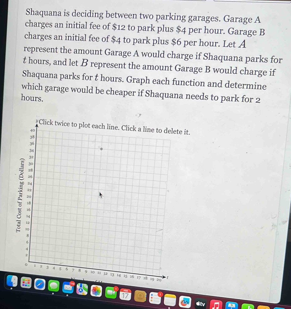 Shaquana is deciding between two parking garages. Garage A 
charges an initial fee of $12 to park plus $4 per hour. Garage B 
charges an initial fee of $4 to park plus $6 per hour. Let A 
represent the amount Garage A would charge if Shaquana parks for
t hours, and let B represent the amount Garage B would charge if 
Shaquana parks for t hours. Graph each function and determine 
which garage would be cheaper if Shaquana needs to park for 2
hours. 
te it. 
a
17
etv