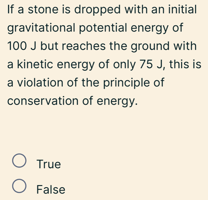 If a stone is dropped with an initial
gravitational potential energy of
100 J but reaches the ground with
a kinetic energy of only 75 J, this is
a violation of the principle of
conservation of energy.
True
False