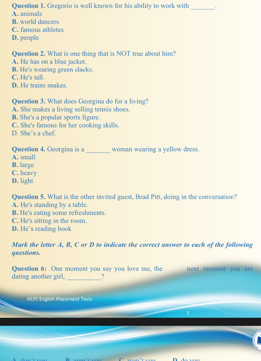 Gregorio is well known for his ability to work with_ .
A. animals
B. world dancers
C. famous athletes
D. people
Question 2. What is one thing that is NOT true about him?
A. He has on a blue jacket.
B. He's wearing green slacks.
C. He's tall.
D. He trains snakes.
Question 3. What does Georgina do for a living?
A. She makes a living selling tennis shoes.
B. She's a popular sports figure.
C. She's famous for her cooking skills.
D. She’s a chef.
Question 4. Georgina is a _woman wearing a yellow dress.
A. small
B. large
C. heavy
D. light
Question 5. What is the other invited guest, Brad Pitt, doing in the conversation?
A. He's standing by a table.
B. He's eating some refreshments.
C. He's sitting in the room.
D. He’s reading book
Mark the letter A, B, C or D to indicate the correct answer to each of the following
questions.
Question 6: One moment you say you love me, the next moment you are 
dating another girl,_ ?
HUFI English Placement Tests
1