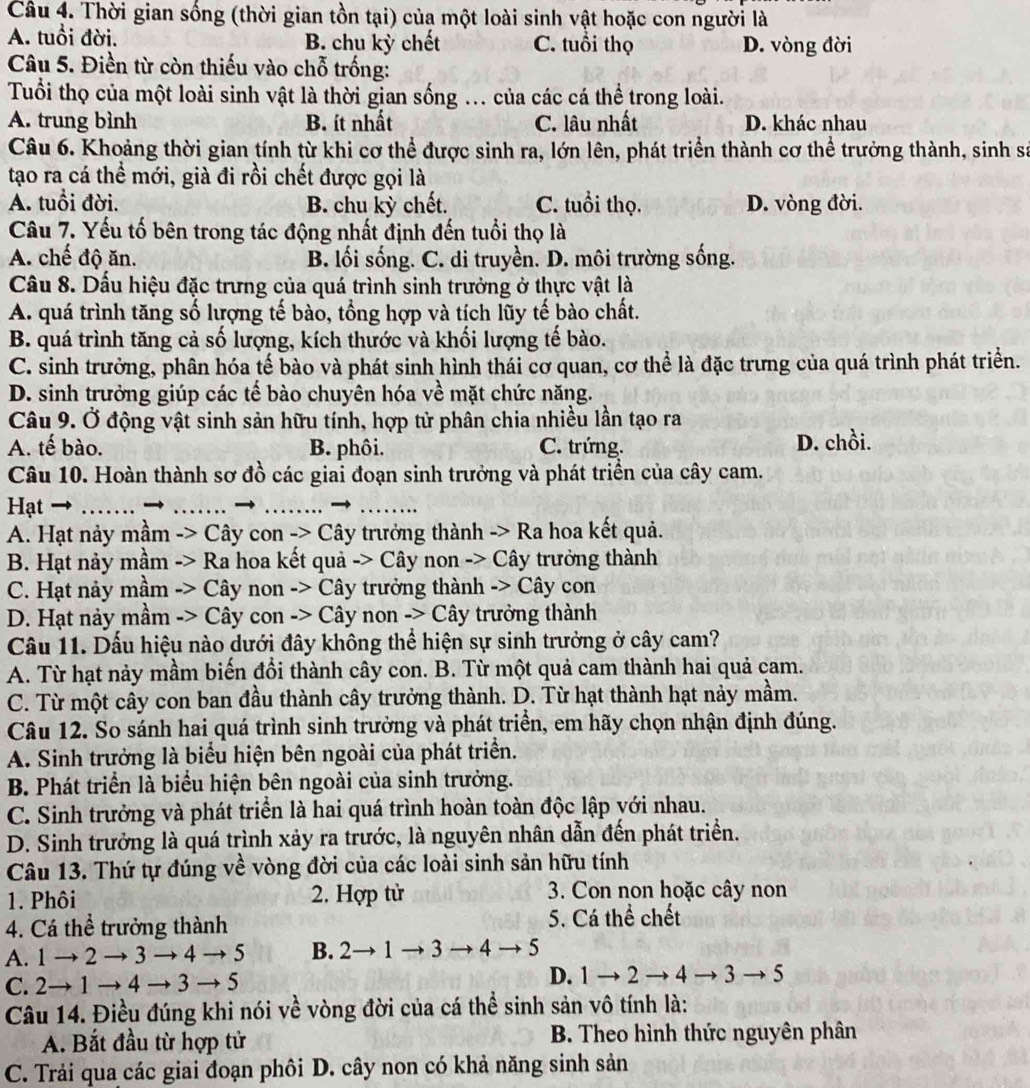 Thời gian sống (thời gian tồn tại) của một loài sinh vật hoặc con người là
A. tuổi đời. B. chu kỳ chết C. tuổi thọ D. vòng đời
Câu 5. Điền từ còn thiếu vào chỗ trống:
Tuổi thọ của một loài sinh vật là thời gian sống ... của các cá thể trong loài.
A. trung bình B. ít nhất C. lâu nhất D. khác nhau
Câu 6. Khoảng thời gian tính từ khi cơ thể được sinh ra, lớn lên, phát triển thành cơ thể trưởng thành, sinh sá
tạo ra cá thể mới, già đi rồi chết được gọi là
A. tuổi đời. B. chu kỳ chết. C. tuổi thọ. D. vòng đời.
Câu 7. Yếu tố bên trong tác động nhất định đến tuổi thọ là
A. chế độ ăn. B. lối sống. C. di truyền. D. môi trường sống.
Câu 8. Dấu hiệu đặc trưng của quá trình sinh trưởng ở thực vật là
A. quá trình tăng số lượng tế bào, tổng hợp và tích lũy tế bào chất.
B. quá trình tăng cả số lượng, kích thước và khối lượng tế bào.
C. sinh trưởng, phân hóa tế bào và phát sinh hình thái cơ quan, cơ thể là đặc trưng của quá trình phát triển.
D. sinh trưởng giúp các tế bào chuyên hóa về mặt chức năng.
Câu 9. Ở động vật sinh sản hữu tính, hợp tử phân chia nhiều lần tạo ra
A. tế bào. B. phôi. C. trứng. D. chồi.
Câu 10. Hoàn thành sơ đồ các giai đoạn sinh trưởng và phát triển của cây cam.
Hạt → _- 4 _→_
_
A. Hạt nảy mầm -> Cây con -> Cây trưởng thành -> Ra hoa kết quả.
B. Hạt nảy mầm -> Ra hoa kết quả -> Cây non -> Cây trưởng thành
C. Hạt nảy mầm -> Cây non -> Cây trưởng thành -> Cây con
D. Hạt này mầm -> Cây con -> Cây non -> Cây trưởng thành
Câu 11. Dấu hiệu nào dưới đây không thể hiện sự sinh trưởng ở cây cam?
A. Từ hạt nảy mầm biến đổi thành cây con. B. Từ một quả cam thành hai quả cam.
C. Từ một cây con ban đầu thành cây trưởng thành. D. Từ hạt thành hạt nảy mầm.
Câu 12. So sánh hai quá trình sinh trưởng và phát triển, em hãy chọn nhận định đúng.
A. Sinh trưởng là biểu hiện bên ngoài của phát triển.
B. Phát triển là biểu hiện bên ngoài của sinh trưởng.
C. Sinh trưởng và phát triển là hai quá trình hoàn toàn độc lập với nhau.
D. Sinh trưởng là quá trình xảy ra trước, là nguyên nhân dẫn đến phát triển.
Câu 13. Thứ tự đúng về vòng đời của các loài sinh sản hữu tính
1. Phôi 2. Hợp tử 3. Con non hoặc cây non
4. Cá thể trưởng thành 5. Cá thể chết
A. 1to 2to 3to 4to 5 B. 2to 1to 3to 4to 5
C. 2to 1to 4to 3to 5
D. 1to 2to 4 4to 3to 5
Câu 14. Điều đúng khi nói về vòng đời của cá thể sinh sản vô tính là:
A. Bắt đầu từ hợp tử  B. Theo hình thức nguyên phân
C. Trải qua các giai đoạn phôi D. cây non có khả năng sinh sản