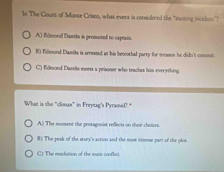 In The Count of Monte Cristo, what event is considered the “inciting incident”?
A) Edmond Dantes is promoted to captain.
B) Edmond Dantes is arrested at his betrothal party for treason he didn’t commit.
C) Edmond Dantès meets a prisoner who teaches him everything.
What is the “climax” in Freytag’s Pyramid? *
A) The moment the protagonist reflects on their choices.
B) The peak of the story's action and the most intense part of the plot.
C) The resolution of the main conflict.