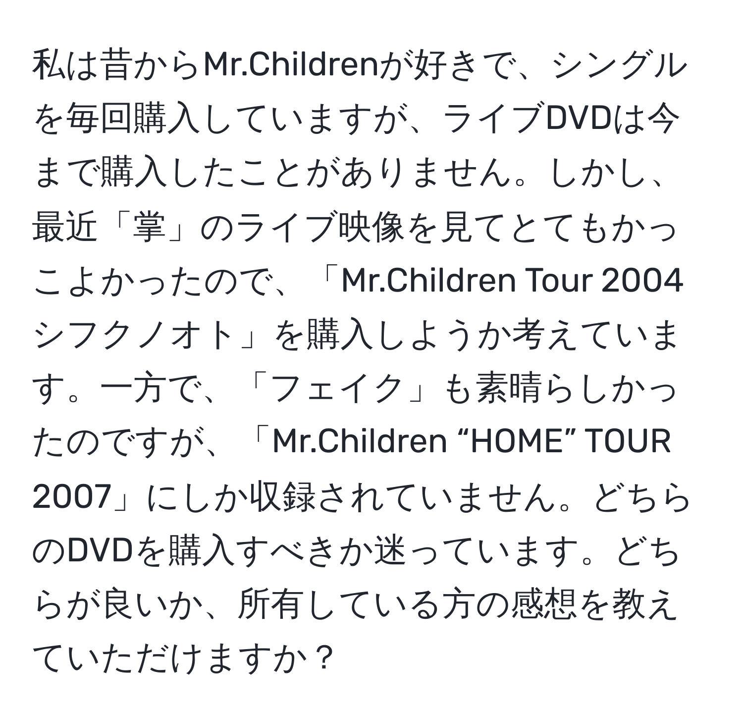 私は昔からMr.Childrenが好きで、シングルを毎回購入していますが、ライブDVDは今まで購入したことがありません。しかし、最近「掌」のライブ映像を見てとてもかっこよかったので、「Mr.Children Tour 2004 シフクノオト」を購入しようか考えています。一方で、「フェイク」も素晴らしかったのですが、「Mr.Children “HOME” TOUR 2007」にしか収録されていません。どちらのDVDを購入すべきか迷っています。どちらが良いか、所有している方の感想を教えていただけますか？