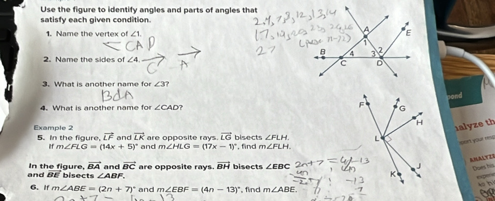 Use the figure to identify angles and parts of angles that 
satisfy each given condition. 
1. Name the vertex of ∠ 1. 
2. Name the sides of ∠ 4. 
3. What is another name for ∠ 3 ? 
pond 
4. What is another name for ∠ CAD ? 
Example 2 
1alyze th 
5. In the figure, vector LF and vector LK are opposite rays. vector LG bisects ∠ FLH. 
sport your resp 
If m∠ FLG=(14x+5)^circ  and m∠ HLG=(17x-1)^circ  , find m∠ FLH. 
ANALYZE 
In the figure, vector BA and vector BC are opposite rays. vector BH bisects ∠ EBC
Does his 
and vector BE bisects ∠ ABF. 
expere 
o hi 
6. If m∠ ABE=(2n+7)^circ  and m∠ EBF=(4n-13)^circ  , find m∠ ABE.