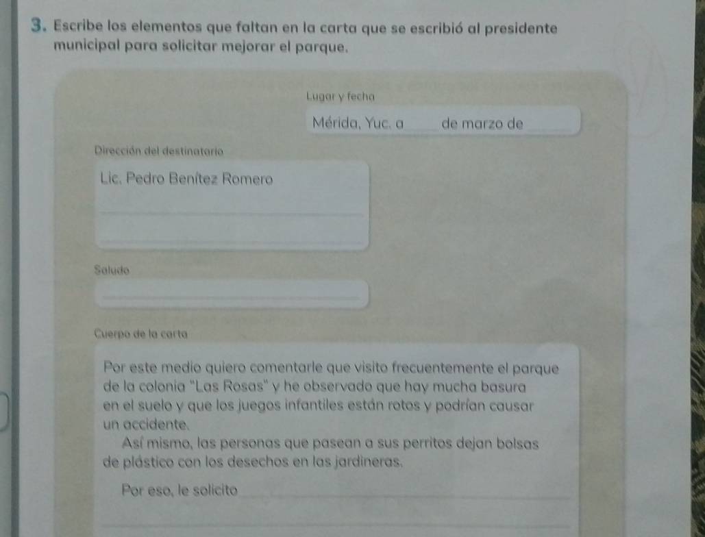 Escribe los elementos que faltan en la carta que se escribió al presidente 
municipal para solicitar mejorar el parque. 
Lugar y fecha 
Mérida, Yuc. a_ de marzo de_ 
Dirección del destinatario 
Lic. Pedro Benítez Romero 
_ 
_ 
Saludo_ 
_ 
_ 
Cuerpo de la carta 
Por este medio quiero comentarle que visito frecuentemente el parque 
de la colonia "Las Rosas" y he observado que hay mucha basura 
en el suelo y que los juegos infantiles están rotos y podrían causar 
un accidente. 
Así mismo, las personas que pasean a sus perritos dejan bolsas 
de plástico con los desechos en las jardineras. 
Por eso, le solicito_ 
_