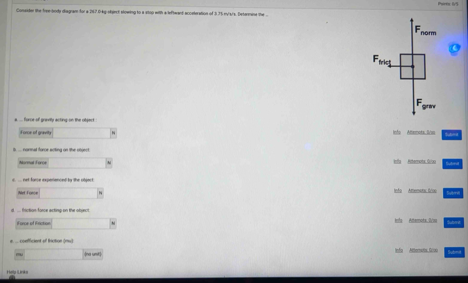 Points: 0/5
Consider the free-body diagram for a 267.0-kg object slowing to a stop with a leftward acceleration of 3.75 m/s/s. Determine the ..
Fnorm
Ffrict
Fgrav
a. ... force of gravity acting on the object :
Force of gravity N Info Attempts: 0/∞ Submit
b. ... normal force acting on the object:
Normal Force N Info Attempts: 0/∞ Submit
c. .. net force experienced by the object:
Net Force N Info Attempts: 0/∞o Submit
d. ... friction force acting on the object:
Force of Friction N Info Attempts: 0/co Submit
e. ... coefficient of friction (mu):
mu (no unit) Info Attempts: 0/co Submit
Help Links