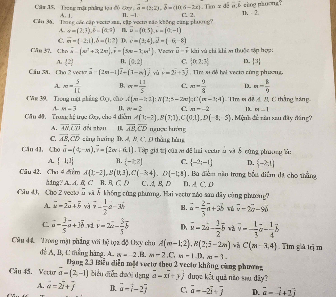 Trong mặt phẳng tọa độ Oxy,vector a=(5;2),vector b=(10;6-2x). Tìm x đề vector a;vector b cùng phương?
A. 1. B. −1. C. 2. D. -2.
Câu 36. Trong các cặp vectơ sau, cặp vectơ nào không cùng phương?
A. vector a=(2;3),vector b=(6;9) B. vector u=(0;5),vector v=(0;-1)
C. vector m=(-2;1),vector b=(1;2) D. vector c=(3;4),vector d=(-6;-8)
Câu 37. Cho vector u=(m^2+3;2m),vector v=(5m-3;m^2). Vecto vector u=vector v khi và chi khi m thuộc tập hợp:
A.  2 B.  0;2 C.  0;2;3 D.  3
Câu 38. Cho 2 vecto vector u=(2m-1)vector i+(3-m)vector j và vector v=2vector i+3vector j. Tìm m để hai vectơ cùng phương.
A. m= 5/11  m= 11/5  m= 9/8  m= 8/9 
B.
C.
D.
Câu 39. Trong mặt phẳng Oxy, cho A(m-1;2);B(2;5-2m);C(m-3;4). Tìm m đề A, B, C thẳng hàng.
A. m=3 B. m=2 C. m=-2 D. m=1
Câu 40. Trong hệ trục Oxy, cho 4 điểm A(3;-2),B(7;1),C(0;1),D(-8;-5). Mệnh đề nào sau đây đúng?
A. vector AB,vector CD đối nhau B. vector AB,vector CD ngược hướng
C. vector AB,vector CD cùng hướng D. A, B, C, D thẳng hàng
Câu 41. Cho vector a=(4;-m),vector v=(2m+6;1). Tập giá trị của m để hai vectơ vector a và vector b cùng phương là:
A.  -1;1 B.  -1;2 C.  -2;-1 D.  -2;1
Câu 42. Cho 4 điểm A(1;-2),B(0;3),C(-3;4),D(-1;8). Ba điểm nào trong bốn điểm dã cho thằng
hàng? A. A, B, C B. B, C, D C. A,B,D D. A, C, D
Câu 43. Cho 2 vectơ vector a và vector b không cùng phương. Hai vectơ nào sau đây cùng phương?
A. vector u=2vector a+vector b và vector v= 1/2 vector a-3vector b vector u= 2/3 vector a+3vector b và vector v=2vector a-9vector b
B.
C. vector u= 3/5 vector a+3vector b và vector v=2vector a- 3/5 vector b vector u=2vector a- 3/2 vector b và vector v=- 1/3 vector a- 1/4 vector b
D.
Câu 44. Trong mặt phẳng với hệ tọa độ Oxy cho A(m-1;2),B(2;5-2m) và C(m-3;4). Tìm giá trị m
để A, B, C thẳng hàng. A. m=-2.B. m=2.C.m=1 .D. m=3.
Dạng 2.3 Biễu diễn một vectơ theo 2 vectơ không cùng phương
Câu 45. Vectơ vector a=(2;-1) biểu diễn dưới dạng vector a=xvector i+yvector j được kết quả nào sau đây?
A. vector a=2vector i+vector j
B. vector a=vector i-2vector j C. vector a=-2vector i+vector j D. vector a=-vector i+2vector j