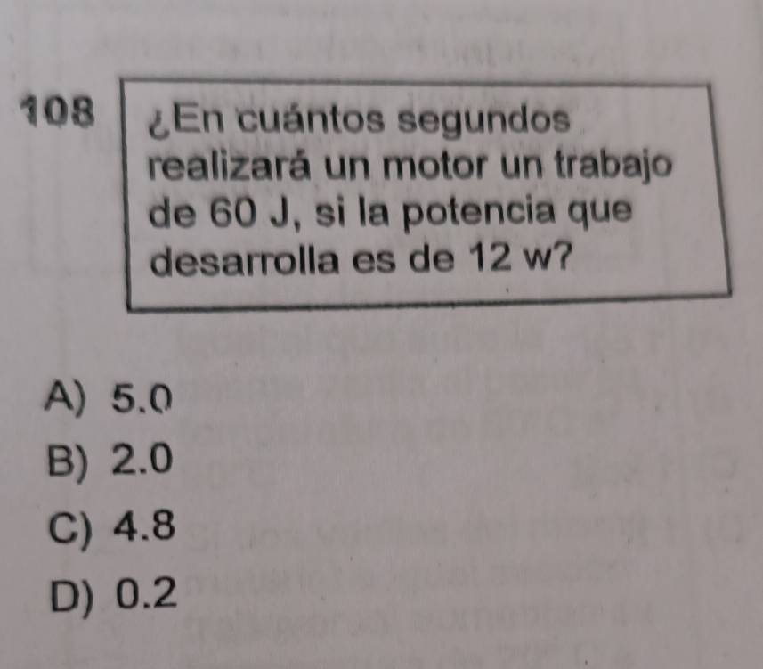 108 ¿En cuántos segundos
realizará un motor un trabajo
de 60 J, si la potencia que
desarrolla es de 12 w?
A) 5.0
B) 2.0
C) 4.8
D) 0.2