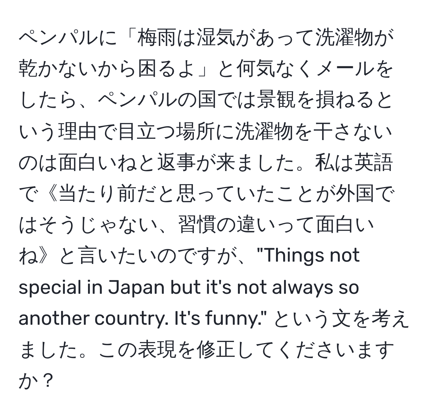 ペンパルに「梅雨は湿気があって洗濯物が乾かないから困るよ」と何気なくメールをしたら、ペンパルの国では景観を損ねるという理由で目立つ場所に洗濯物を干さないのは面白いねと返事が来ました。私は英語で《当たり前だと思っていたことが外国ではそうじゃない、習慣の違いって面白いね》と言いたいのですが、"Things not special in Japan but it's not always so another country. It's funny." という文を考えました。この表現を修正してくださいますか？