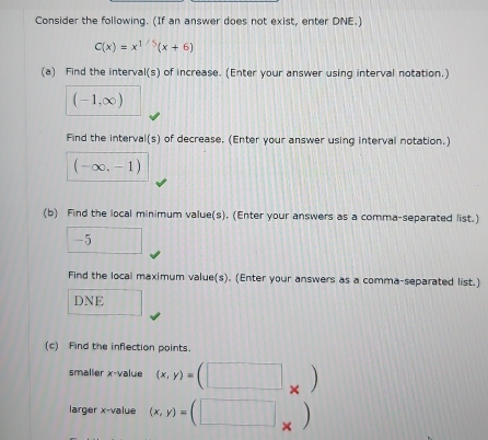 Consider the following. (If an answer does not exist, enter DNE.)
C(x)=x^(1/5)(x+6)
(a) Find the interval(s) of increase. (Enter your answer using interval notation.)
(-1,∈fty )
Find the interval(s) of decrease. (Enter your answer using interval notation.)
(-∈fty ,-1)
(b) Find the local minimum value(s). (Enter your answers as a comma-separated list.) 
. □ 
Find the local maximum value(s). (Enter your answers as a comma-separated list.) 
DNE 
(c) Find the inflection points. 
smaller x -value (x,y)=(□ _* )
larger x -value (x,y)=(□ _* )