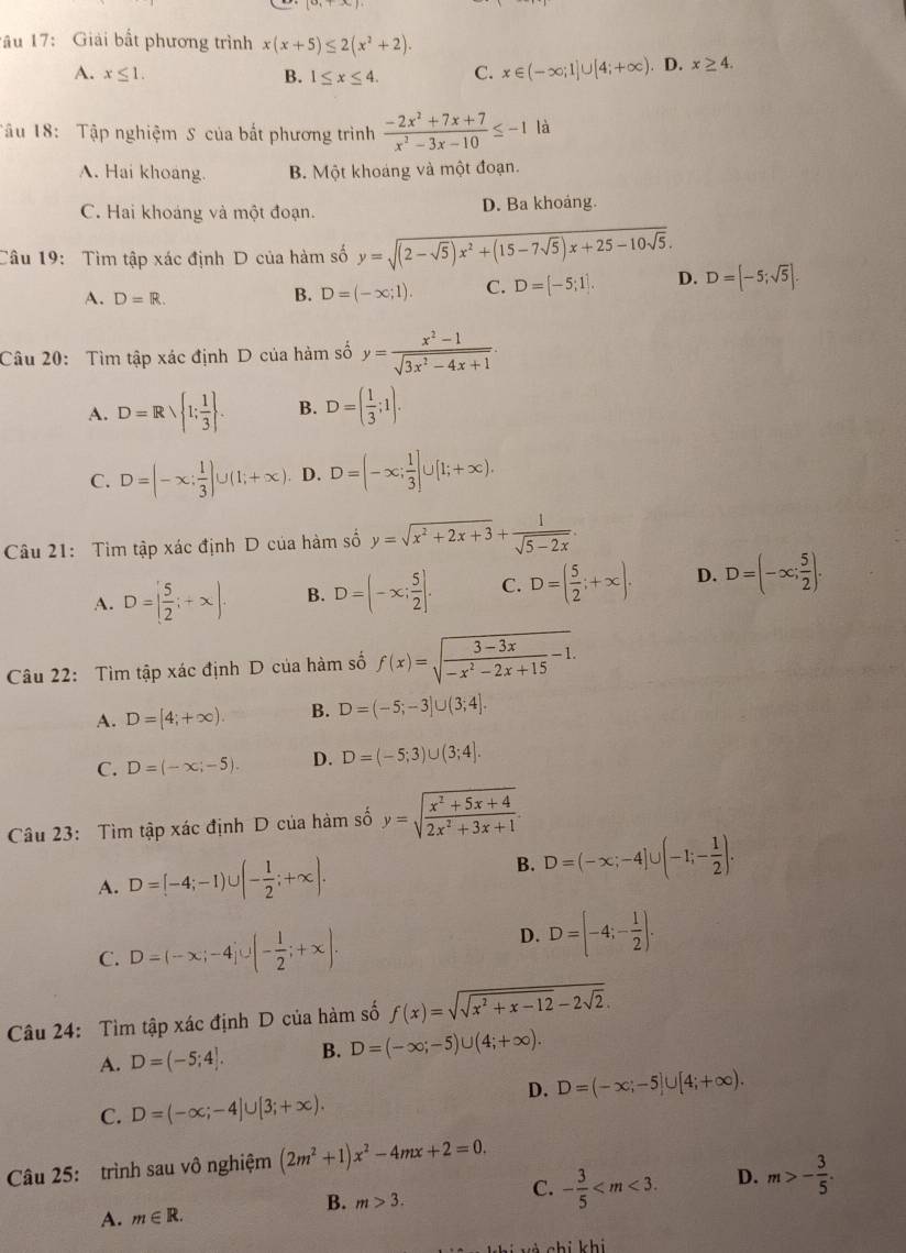 âu 17: Giải bất phương trình x(x+5)≤ 2(x^2+2).
A. x≤ 1. B. 1≤ x≤ 4. C. x∈ (-∈fty ;1]∪ [4;+∈fty ). D. x≥ 4.
Tâu 18:  Tập nghiệm S của bắt phương trình  (-2x^2+7x+7)/x^2-3x-10 ≤ -1 là
A. Hai khoang. B. Một khoáng và một đoạn.
C. Hai khoảng và một đoạn. D. Ba khoáng.
Câu 19:  Tìm tập xác định D của hàm số y=sqrt((2-sqrt 5))x^2+(15-7sqrt(5))x+25-10sqrt(5).
A. D=R.
B. D=(-x;1). C. D=[-5;1]. D. D=[-5;sqrt(5)].
Câu 20: Tìm tập xác định D của hàm số y= (x^2-1)/sqrt(3x^2-4x+1) .
A. D=Rsqrt( 1;frac 1)3 . B. D=( 1/3 ;1).
C. D=(-x: 1/3 )∪ (1;+∈fty ) D. D=(-x; 1/3 ]∪ [1;+∈fty ).
Câu 21: Tìm tập xác định D của hàm số y=sqrt(x^2+2x+3)+ 1/sqrt(5-2x) .
A. D=[ 5/2 ;+x). B. D=(-x; 5/2 ]. C. D=( 5/2 ;+∈fty ). D. D=(-∈fty ; 5/2 ).
Câu 22: Tìm tập xác định D của hàm số f(x)=sqrt(frac 3-3x)-x^2-2x+15-1.
A. D=[4;+∈fty ). B. D=(-5;-3]∪ (3;4].
C. D=(-x;-5). D. D=(-5;3)∪ (3;4].
Câu 23: Tìm tập xác định D của hàm số y=sqrt(frac x^2+5x+4)2x^2+3x+1.
A. D=[-4;-1)∪ (- 1/2 ;+∈fty ). B. D=(-x;-4]∪ (-1;- 1/2 ).
C. D=(-x;-4j∪ (- 1/2 ;+x).
D. D=[-4;- 1/2 ].
Câu 24: Tìm tập xác định D của hàm số f(x)=sqrt(sqrt x^2+x-12)-2sqrt(2).
A. D=(-5;4]. B. D=(-∈fty ;-5)∪ (4;+∈fty ).
D. D=(-x;-5]∪ [4;+∈fty ).
C. D=(-∈fty ;-4]∪ [3;+∈fty ).
Câu 25: trình sau vô nghiệm (2m^2+1)x^2-4mx+2=0.
C. - 3/5  D. m>- 3/5 .
A. m∈ R.
B. m>3.
si vú chi khi