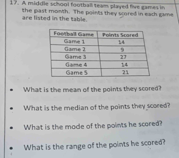 A middle school football team played five games in 
the past month. The points they scored in each game 
are listed in the table. 
What is the mean of the points they scored? 
What is the median of the points they scored? 
What is the mode of the points he scored? 
What is the range of the points he scored?