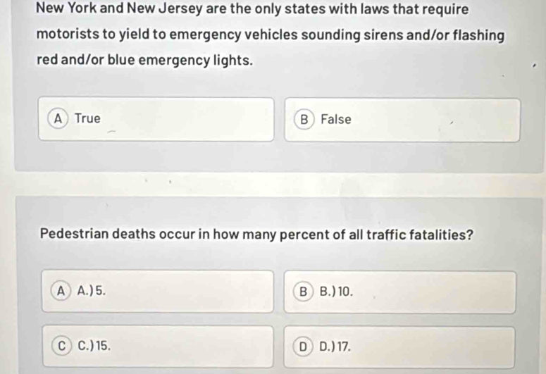 New York and New Jersey are the only states with laws that require
motorists to yield to emergency vehicles sounding sirens and/or flashing
red and/or blue emergency lights.
A True B False
Pedestrian deaths occur in how many percent of all traffic fatalities?
A A. ) 5. B B.) 10.
c) C. ) 15. D D. ) 17.