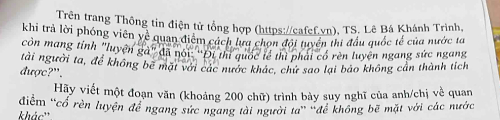 Trên trang Thông tin điện tử tổng hợp (https://cafef.vn), TS. Lê Bá Khánh Trình, 
khi trả lời phóng viên yề quan điểm cách lựa chọn đội tuyển thi đấu quốc tế của nước ta 
còn mang tính "luyện gà" đã nói: “Đi thi quốc tế thì phải cố rèn luyện ngang sức ngang 
tài người ta, để không bề mặt với các nước khác, chứ sao lại bảo không cần thành tích 
được?". 
Hãy viết một đoạn văn (khoảng 200 chữ) trình bày suy nghĩ của anh/chị về quan 
điểm “cổ rèn luyện để ngang sức ngang tài người ta” “để không bẽ mặt với các nước 
khác''