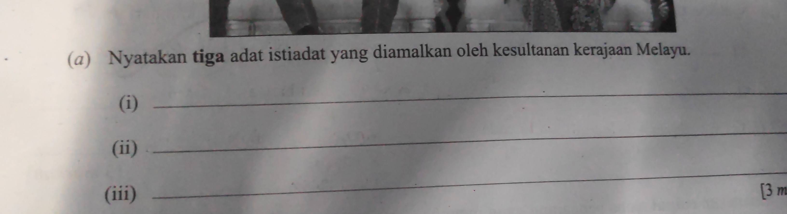 (@) Nyatakan tiga adat istiadat yang diamalkan oleh kesultanan kerajaan Melayu. 
(i) 
_ 
(ii) 
_ 
_ 
(iii) [3 m