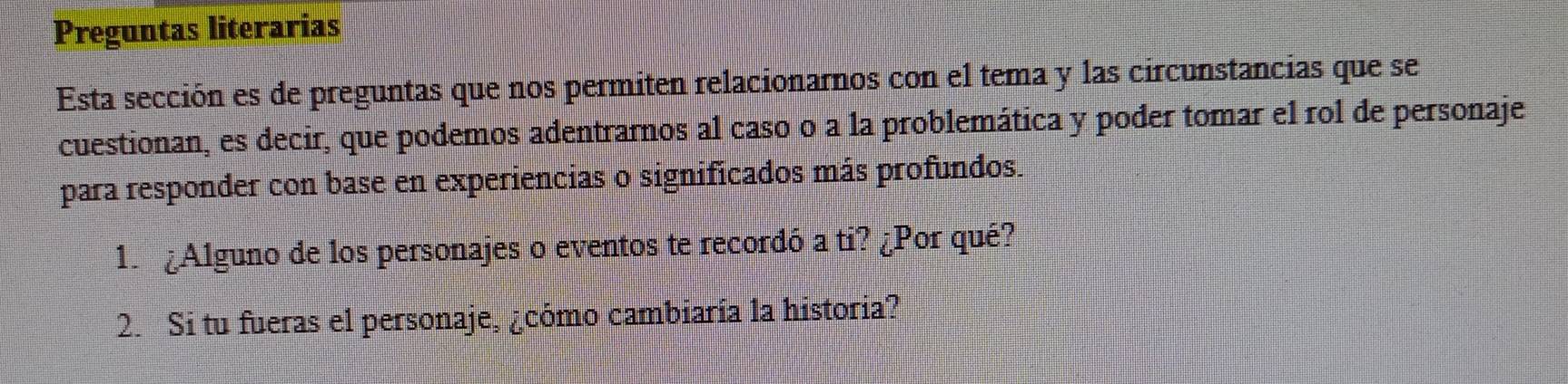 Preguntas literarias 
Esta sección es de preguntas que nos permiten relacionarnos con el tema y las circunstancias que se 
cuestionan, es decir, que podemos adentrarnos al caso o a la problemática y poder tomar el rol de personaje 
para responder con base en experiencias o significados más profundos. 
1. ¿Alguno de los personajes o eventos te recordó a ti? ¿Por qué? 
2. Si tu fueras el personaje, ¿cómo cambiaría la historia?