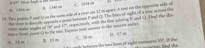 is 45°. How high is the mot D. 10
A. 1304 m
B. 1340 m C. 1034 m
18. Two points P and Q on the same side of a river are 12 m apart. A tree on the opposite side of
the river is directly opposite a point between P and Q. The lines of sight of a tree across the
river make angles of 78° and 57° , respectively, with the line joining P and Q. Find the dis-
tance from point Q to the tree. Express your answer to the nearest meter.
A. 14 m B. 15 m C. 16 m D. 17 m
anle etween the two lines of sight measures 55°. If the
o , in the