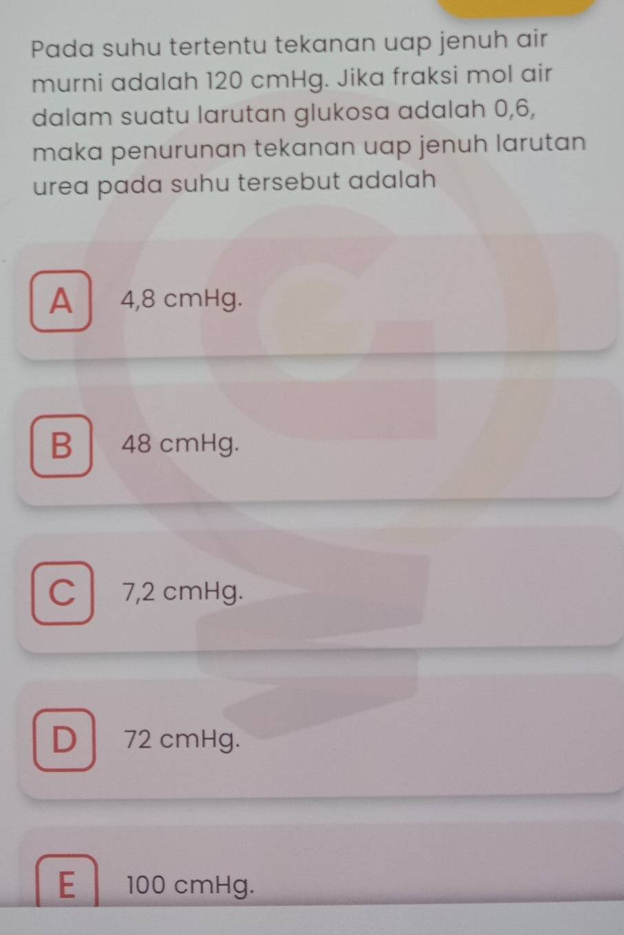 Pada suhu tertentu tekanan uap jenuh air
murni adalah 120 cmHg. Jika fraksi mol air
dalam suatu larutan glukosa adalah 0, 6,
maka penurunan tekanan uap jenuh larutan 
urea pada suhu tersebut adalah
A 4,8 cmHg.
B 48 cmHg.
C 7,2 cmHg.
D 72 cmHg.
E 100 cmHg.