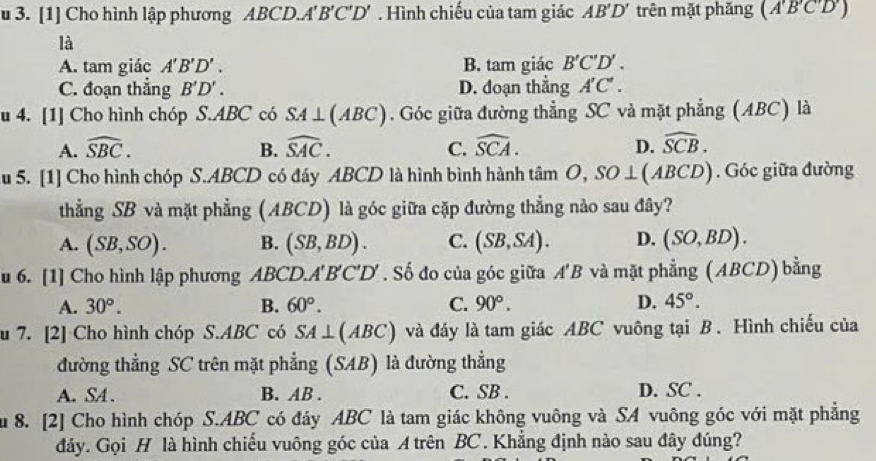 [1] Cho hình lập phương ABCD.A' B' ( 'D' *  Hình chiếu của tam giác AB'D' trên mặt phăng (A'B'C'D')
là
A. tam giác A'B'D'. B. tam giác B'C'D'.
C. đoạn thẳng B'D'. D. đoạn thắng A'C'.
u 4. [1] Cho hình chóp S.ABC có SA⊥ (ABC) Góc giữa đường thẳng SC và mặt phẳng (ABC) là
A. widehat SBC. B. widehat SAC. C. widehat SCA. D. widehat SCB.
Ấu 5. [1] Cho hình chóp S.ABCD có đáy ABCD là hình bình hành tan O,SO⊥ (ABCD) Góc giữa đường
thẳng SB và mặt phẳng (ABCD) là góc giữa cặp đường thẳng nào sau đây?
A. (SB,SO). B. (SB,BD). C. (SB,SA). D. (SO,BD).
u 6. [1] Cho hình lập phương ABCD.A'B 'C'D' ' Số đo của góc giữa A'B và mặt phẳng (ABCD) bằng
A. 30°. B. 60°. C. 90°. D. 45°.
u 7. [2] Cho hình chóp S.ABC có SA⊥ (ABC) và đáy là tam giác ABC vuông tại B . Hình chiếu của
đường thẳng SC trên mặt phẳng (SAB) là đường thẳng
A. SA . B. AB . C. SB . D. SC .
Su 8. [2] Cho hình chóp S.ABC có đáy ABC là tam giác không vuông và SA vuông góc với mặt phẳng
đảy. Gọi H là hình chiếu vuông góc của A trên BC. Khẳng định nào sau đây đúng?