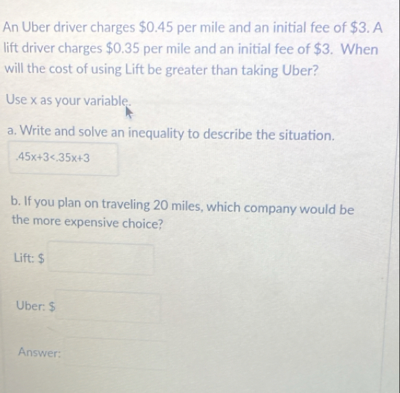 An Uber driver charges $0.45 per mile and an initial fee of $3. A 
lift driver charges $0.35 per mile and an initial fee of $3. When 
will the cost of using Lift be greater than taking Uber? 
Use x as your variable. 
a. Write and solve an inequality to describe the situation..45x+3
b. If you plan on traveling 20 miles, which company would be 
the more expensive choice? 
Lift: $□
Uber: $ r= □ /□  
Answer: