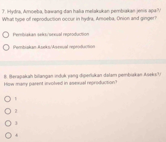 Hydra, Amoeba, bawang dan halia melakukan pembiakan jenis apa?/
What type of reproduction occur in hydra, Amoeba, Onion and ginger?
Pembiakan seks/sexual reproduction
Pembiakan Aseks/Asexual reproduction
8. Berapakah bilangan induk yang diperlukan dalam pembiakan Aseks?/
How many parent involved in asexual reproduction?
1
2
3
4