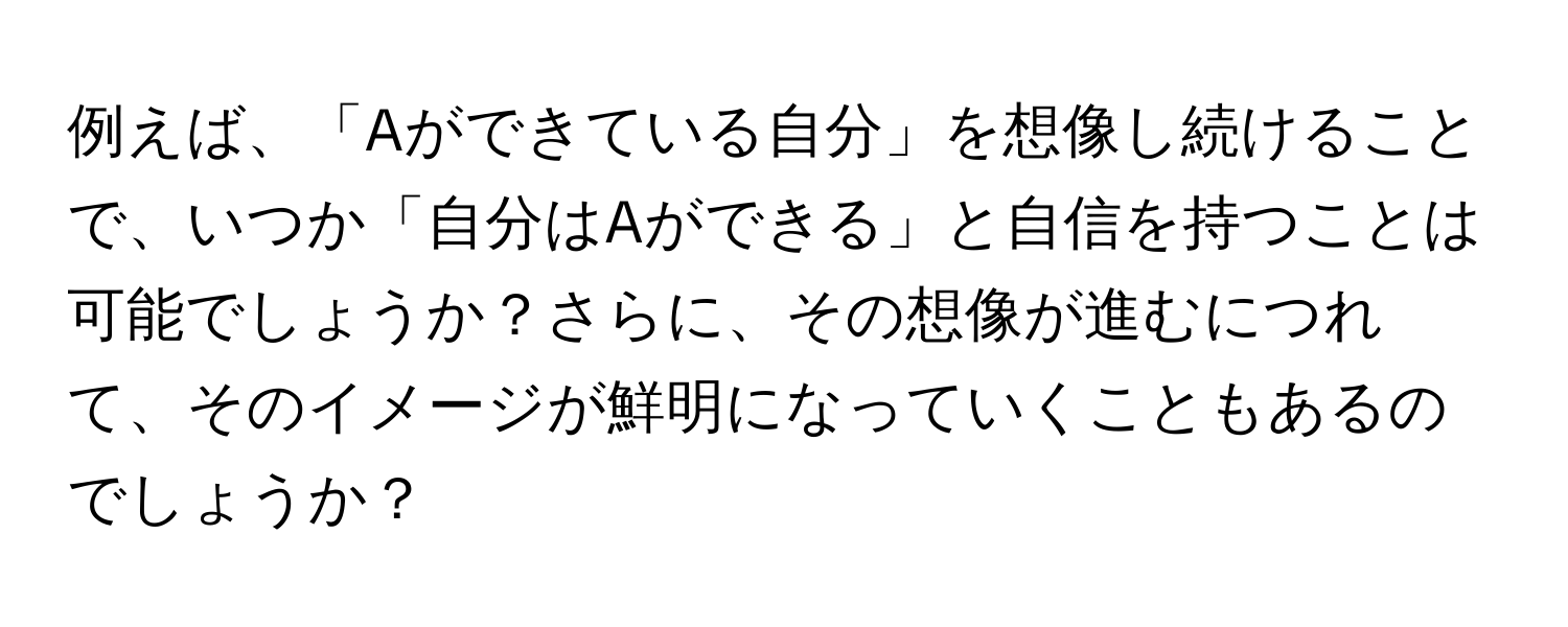 例えば、「Aができている自分」を想像し続けることで、いつか「自分はAができる」と自信を持つことは可能でしょうか？さらに、その想像が進むにつれて、そのイメージが鮮明になっていくこともあるのでしょうか？