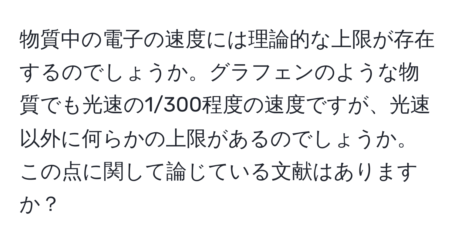 物質中の電子の速度には理論的な上限が存在するのでしょうか。グラフェンのような物質でも光速の1/300程度の速度ですが、光速以外に何らかの上限があるのでしょうか。この点に関して論じている文献はありますか？