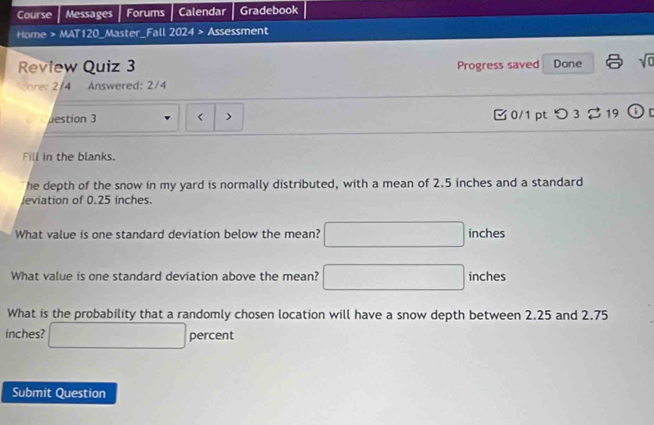 Course Messages Forums Calendar Gradebook 
Home > MAT120_Master_Fall 2024 > Assessment 
Review Quiz 3 Progress saved Done sqrt(0) 
core: 2/4 Answered: 2/4 
estion 3 < > 0/1 ptつ 3 % 19 i 
Fill in the blanks. 
he depth of the snow in my yard is normally distributed, with a mean of 2.5 inches and a standard 
leviation of 0.25 inches. 
What value is one standard deviation below the mean? □ inches
What value is one standard deviation above the mean? □ inches
What is the probability that a randomly chosen location will have a snow depth between 2.25 and 2.75
inches? □ percent 
Submit Question