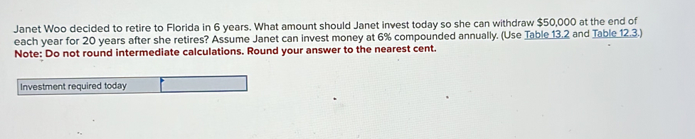 Janet Woo decided to retire to Florida in 6 years. What amount should Janet invest today so she can withdraw $50,000 at the end of 
each year for 20 years after she retires? Assume Janet can invest money at 6% compounded annually. (Use Table 13.2 and Table 12.3.) 
Note: Do not round intermediate calculations. Round your answer to the nearest cent. 
Investment required today