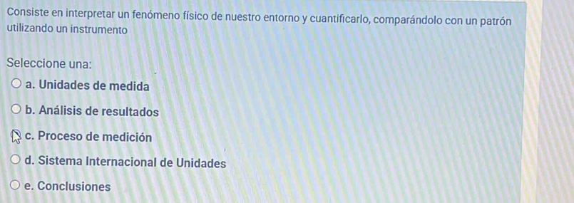 Consiste en interpretar un fenómeno físico de nuestro entorno y cuantificarlo, comparándolo con un patrón
utilizando un instrumento
Seleccione una:
a. Unidades de medida
b. Análisis de resultados
c. Proceso de medición
d. Sistema Internacional de Unidades
e. Conclusiones