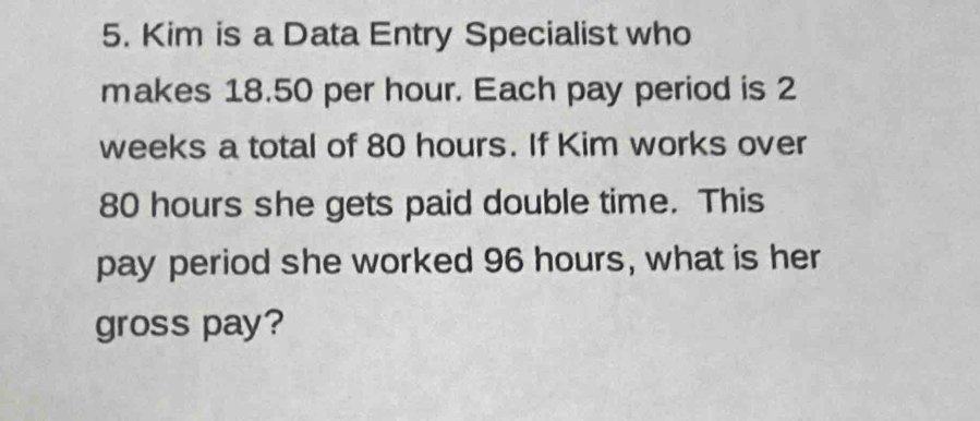 Kim is a Data Entry Specialist who 
makes 18.50 per hour. Each pay period is 2
weeks a total of 80 hours. If Kim works over
80 hours she gets paid double time. This 
pay period she worked 96 hours, what is her 
gross pay?