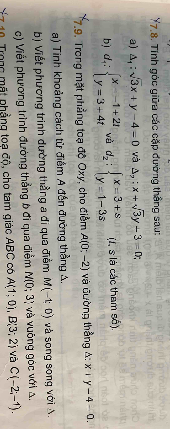 Tính góc giữa các cặp đường thẳng sau: 
a) △ _1:sqrt(3)x+y-4=0 và △ _2:x+sqrt(3)y+3=0; 
b) d_1:beginarrayl x=-1+2t y=3+4tendarray. và d_2:beginarrayl x=3+s y=1-3sendarray. (t, s là các tham số). 
7.9. Trong mặt phẳng toạ độ Oxy, cho điểm A(0;-2) và đường thẳng A: x+y-4=0. 
a) Tính khoảng cách từ điểm A đến đường thẳng A. 
b) Viết phương trình đường thẳng a đi qua điểm M(-1;0) và song song với Δ. 
c) Viết phương trình đường thẳng b đi qua điểm N(0;3) và vuông góc với Δ. 
10 Trong mặt phẳng toạ độ, cho tam giác ABC có A(1;0), B(3;2) và C(-2;-1).