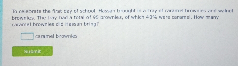 To celebrate the first day of school, Hassan brought in a tray of caramel brownies and walnut 
brownies. The tray had a total of 95 brownies, of which 40% were caramel. How many 
caramel brownies did Hassan bring? 
caramel brownies 
Submit