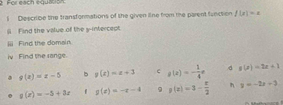 For each equation:
1 Describe the transformations of the given line from the parent function f(x)=z
íi Find the value of the y-intercept.
[ii Find the domain.
iv Find the range.
a g(x)=x-5 b g(x)=x+3 C g(x)=- 1/4 x d g(x)=2x+1
g(x)=-5+3x  g(x)=-x-4 g g(x)=3- x/2  n y=-2x+3