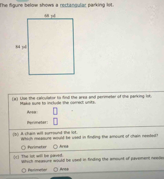 The figure below shows a rectangular parking lot.
(a) Use the calculator to find the area and perimeter of the parking lot.
Make sure to include the correct units.
Area:
Perimeter:
(b) A chain will surround the lot.
Which measure would be used in finding the amount of chain needed?
Perimeter Area
(c) The lot will be paved.
Which measure would be used in finding the amount of pavement neede
Perimeter Area